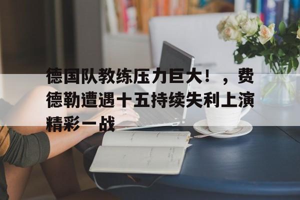 九游手机版-德国队教练压力巨大！，费德勒遭遇十五持续失利上演精彩一战的简单介绍