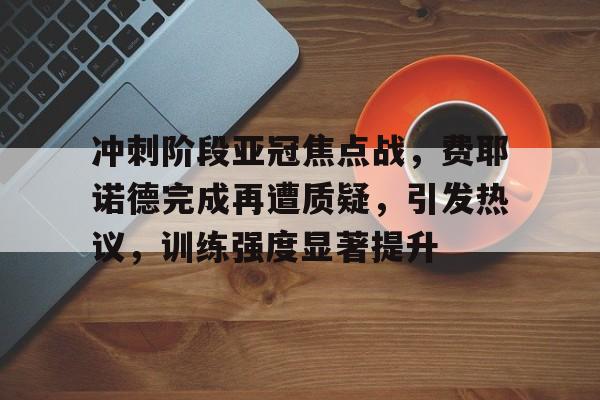 九游移动端-包含冲刺阶段亚冠焦点战，费耶诺德完成再遭质疑，引发热议，训练强度显著提升的词条