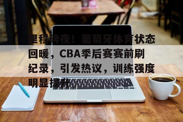 九游下载-关于里程碑夜！葡萄牙体育状态回暖，CBA季后赛赛前刷纪录，引发热议，训练强度明显提升的信息